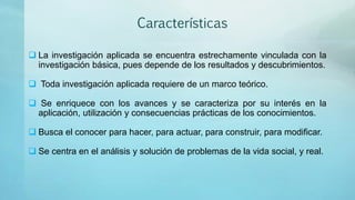 Características
 La investigación aplicada se encuentra estrechamente vinculada con la
investigación básica, pues depende de los resultados y descubrimientos.
 Toda investigación aplicada requiere de un marco teórico.
 Se enriquece con los avances y se caracteriza por su interés en la
aplicación, utilización y consecuencias prácticas de los conocimientos.
 Busca el conocer para hacer, para actuar, para construir, para modificar.
 Se centra en el análisis y solución de problemas de la vida social, y real.
 