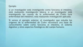 Ejemplo
si un investigador está investigando como funciona el intestino,
está realizando investigación básica; si un investigador está
investigando las causas de la enfermedad de Crohn (una
enfermedad del intestino), está realizando investigación aplicada.
Si vemos el ejemplo anterior, el investigador que estudia los
orígenes de la enfermedad de Crohn necesitará una base de
conocimiento sobre como funciona el intestino, el sistema
digestivo y otros aspectos fisiológicos del cuerpo humano.
 