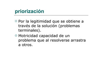 priorización Por la legitimidad que se obtiene a través de la solución (problemas terminales). Motricidad capacidad de un problema que al resolverse arrastra a otros. 