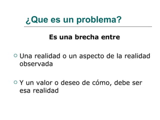 ¿Que es un problema? Es una brecha entre Una realidad o un aspecto de la realidad observada  Y un valor o deseo de cómo, debe ser esa realidad 