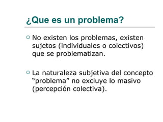 ¿Que es un problema? No existen los problemas, existen sujetos (individuales o colectivos) que se problematizan. La naturaleza subjetiva del concepto “problema” no excluye lo masivo (percepción colectiva). 
