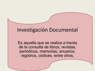 Investigación Documental
Es aquella que se realiza a través
de la consulta de libros, revistas,
periódicos, memorias, anuarios,
registros, códices, entre otros.
 
