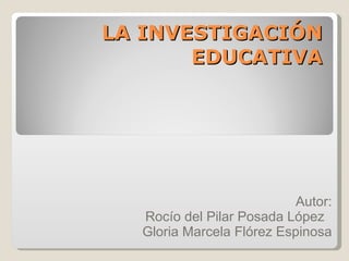 LA INVESTIGACIÓN EDUCATIVA Autor: Rocío del Pilar Posada López  Gloria Marcela Flórez Espinosa 