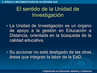 El sentido de la Unidad de Investigación La Unidad de Investigación es un órgano de apoyo a la gestión en Educación a Distancia, orientada en la búsqueda de la calidad educativa. Su accionar no está desligado de las otras áreas que integran la labor de la EaD. 