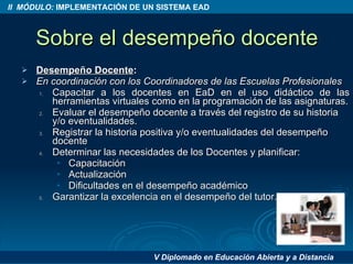 Sobre el desempeño docente Desempeño Docente :  En coordinación con los Coordinadores de las Escuelas Profesionales Capacitar a los docentes en EaD en el uso didáctico de las herramientas virtuales como en la programación de las asignaturas. Evaluar el desempeño docente a través del registro de su historia y/o eventualidades. Registrar la historia positiva y/o eventualidades del desempeño docente Determinar las necesidades de los Docentes y planificar: Capacitación Actualización Dificultades en el desempeño académico Garantizar la excelencia en el desempeño del tutor. 