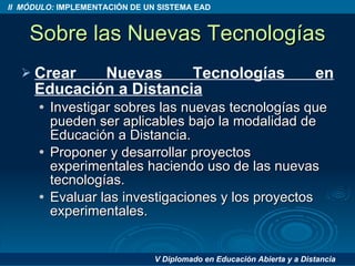 Sobre las Nuevas Tecnologías Crear Nuevas Tecnologías en Educación a Distancia Investigar sobres las nuevas tecnologías que pueden ser aplicables bajo la modalidad de Educación a Distancia. Proponer y desarrollar proyectos experimentales haciendo uso de las nuevas tecnologías. Evaluar las investigaciones y los proyectos experimentales. 