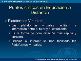 Puntos críticos en Educación a Distancia Plataformas Virtuales: Las plataformas virtuales facilitan la interacción entre el tutor y el estudiante. Es la forma de comunicación más rápida y cercana. Gracias al internet se han facilitado las Plataformas virtuales. 