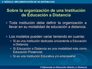 Sobre la organización de una Institución de Educación a Distancia Toda institución debe definir la organización a llevar en su modalidad de educación a distancia. Los modelos pueden variar teniendo en cuenta: Si es una institución dedicada únicamente a Educación a Distancia. Si Educación a Distancia es una modalidad más como Educación Presencial. Si es una Institución Educativa y/o empresarial 