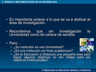 Es importante aclarar a lo que se va a dedicar el área de investigación. Recordemos que sin Investigación la Universidad como tal carece de sentido. Pero… ¿Su institución es una Universidad? ¿Es una institución con fines académicos? ¿Es la Educación a Distancia una pequeña área para lograr algunos objetivos no tan vitales para los objetivos institucionales? 