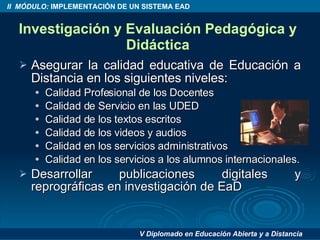 Investigación y Evaluación Pedagógica y Didáctica Asegurar la calidad educativa de Educación a Distancia en los siguientes niveles: Calidad Profesional de los Docentes Calidad de Servicio en las UDED Calidad de los textos escritos Calidad de los videos y audios Calidad en los servicios administrativos Calidad en los servicios a los alumnos internacionales. Desarrollar publicaciones digitales y reprográficas en investigación de EaD 