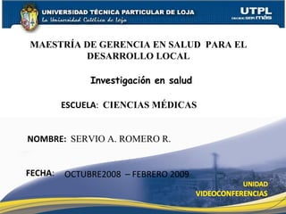MAESTRÍA DE GERENCIA EN SALUD  PARA EL DESARROLLO LOCAL Investigación en salud ESCUELA :  CIENCIAS MÉDICAS NOMBRE:  SERVIO A. ROMERO R. FECHA : OCTUBRE2008  – FEBRERO 2009 