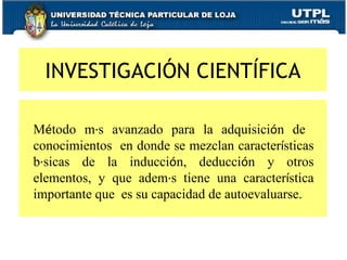 INVESTIGACIÓN CIENTÍFICA       M é todo m á s avanzado para la adquisici ó n de  conocimientos  en donde se mezclan caracter í sticas b á sicas de la inducci ó n, deducci ó n y otros elementos, y que adem á s tiene una caracter í stica importante que  es su capacidad de autoevaluarse. 