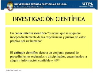       En  conocimiento cient í fico   “ es aquel que se adquiere independientemente de las experiencias y juicios de valor propios del ser humano ” El  enfoque cient í fico  denota un conjunto general de procedimientos ordenados y disciplinados, encaminados  a adquirir informaci ó n confiable y  ú til [1] INVESTIGACIÓN CIENTÍFICA PARDO DE VELEZ. 1997. 