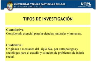 Cuantitativa   Considerada esencial para la ciencias naturales y humanas.  Cualitativa:  Originada a mediados del  siglo XX, por antropólogos y  sociólogos para el estudio y solución de problemas de índole  social.  TIPOS DE INVESTIGACIÓN 