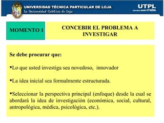 MOMENTO 1 CONCEBIR EL PROBLEMA A  INVESTIGAR Se debe procurar que: Lo que usted investiga sea novedoso,  innovador La idea inicial sea formalmente estructurada. Seleccionar la perspectiva principal (enfoque) desde la cual se abordará la idea de investigación (económica, social, cultural, antropológica, médica, psicológica, etc.). 