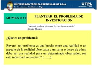 MOMENTO 2 PLANTEAR  EL PROBLEMA DE  INVESTIGACIÓN “ Antes de sembrar, piensa en la cosecha que tendrás”  Stanley Charles ¿Qué es un problema?: Rovere “un problema es una brecha entre una realidad o un aspecto de la realidad observada y un valor o deseo de cómo debe ser esa realidad para un determinado observador, sea este individual o colectivo” (……). 