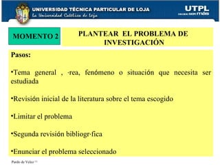 MOMENTO 2 PLANTEAR  EL PROBLEMA DE  INVESTIGACIÓN Pardo de Velez  [1]   Pasos: Tema general ,  á rea, fen ó meno o situaci ó n que necesita ser estudiada Revisi ó n inicial de la literatura sobre el tema escogido Limitar el problema Segunda revisi ó n bibliogr á fica Enunciar el problema seleccionado 