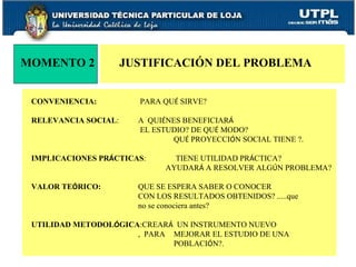 MOMENTO 2 JUSTIFICACIÓN DEL PROBLEMA  CONVENIENCIA:    PARA QU É  SIRVE? RELEVANCIA SOCIAL :  A  QUI É NES BENEFICIAR Á      EL ESTUDIO? DE QU É  MODO?   QU É  PROYECCI Ó N SOCIAL TIENE ?. IMPLICACIONES PR Á CTICAS :  TIENE UTILIDAD PR Á CTICA?   AYUDAR Á  A RESOLVER ALG Ú N PROBLEMA? VALOR TE Ó RICO: QUE SE ESPERA SABER O CONOCER  CON LOS RESULTADOS OBTENIDOS? .....que  no se conociera antes? UTILIDAD METODOL Ó GICA :CREAR Á   UN INSTRUMENTO NUEVO  ,  PARA  MEJORAR EL ESTUDIO DE UNA  POBLACI Ó N?. 