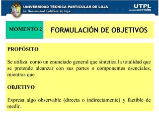 FORMULACIÓN DE OBJETIVOS MOMENTO 2 PROPÓSITO  Se utiliza  como un enunciado general que sintetiza la totalidad que se pretende alcanzar con sus partes o componentes esenciales, mientras que  OBJETIVO   Expresa algo observable (directa o indirectamente) y factible de medir. 