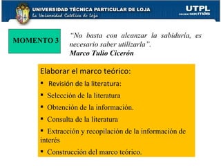 Elaborar el marco teórico: Revisión de la literatura: Selección de la literatura Obtención de la información. Consulta de la literatura Extracción y recopilación de la información de interés Construcción del marco teórico. MOMENTO 3 “ No basta con alcanzar la sabiduría, es necesario saber utilizarla”. Marco Tulio Cicerón 