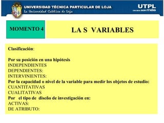 LA S  VARIABLES MOMENTO 4 Clasificación : Por su posición en una hipótesis INDEPENDIENTES DEPENDIENTES: INTERVINIENTES: Por la capacidad o nivel de la variable para medir los objetos de estudio:  CUANTITATIVAS  CUALITATIVAS  Por  el tipo de  diseño de investigación en: ACTIVAS:  DE ATRIBUTO:  