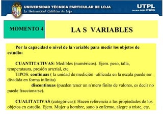 Por la capacidad o nivel de la variable para medir los objetos de estudio:  CUANTITATIVAS : Medibles (num é ricos). Ejem. peso, talla, temperataura, presi ó n arterial, etc.  TIPOS:  continuas  ( la unidad de medici ó n  utilizada en la escala puede ser dividida en forma infinita) discontinuas  (pueden tener un n ú mero finito de valores, es decir no puede fraccionarse). CUALITATIVAS  (categ ó ricas): Hacen referencia a las propiedades de los objetos en estudio. Ejem. Mujer u hombre, sano o enfermo, alegre o triste, etc. LA S  VARIABLES MOMENTO 4 