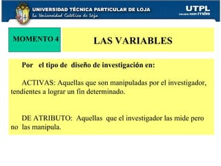 Por  el tipo de  dise ñ o de investigaci ó n en: ACTIVAS: Aquellas que son manipuladas por el investigador, tendientes a lograr un fin determinado. DE ATRIBUTO:  Aquellas  que el investigador las mide pero no  las manipula.  MOMENTO 4 LAS VARIABLES 