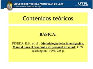 Contenidos teóricos BÁSICA:   PINEDA, E.B., et, al .  Metodología de la Investigación. Manual para el desarrollo de personal de salud.   OPS. Washington:  1994. 225 p. 