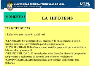 CARACTER Í STICAS : Referirse a una situaci ó n social real CLARIDAD:  Ser comprensibles, precisos y lo m á s concretos posible, permitir la misma  interpretaci ó n por diferentes lectores ESPECIFICIDAD: Relaci ó n entre una variable propuesta por una hip ó tesis debe ser clara y veros í mil VERIFICABILIDAD: El investigador  debe formular hip ó tesis que puedan comprobarse o rechazarse de acuerdo con los datos recolectados.  COMPROBABILIDAD: Relacionadas con t é cnicas disponibles para probarlas MOMENTO 5 LA  HIPÓTESIS  