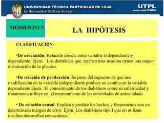 CLASIFICACI Ó N De asociaci ó n : Relaci ó n directa entre variable independiente y dependiente. Ejem:  Los diab é ticos que  reciben mas insulina tienen una mayor disminuci ó n de la glucosa. De relaci ó n de producci ó n : Se parte del supuesto de que una modificaci ó n en la variable independiente produce un cambio en la variable dependiente Ejem.: El conocimiento de los diab é ticos sobre su enfermedad y tratamiento influye en  el mejoramiento de las actividades de autocuidado De relaci ó n causal : Explica y predice los hechos y fenpomenos con un determinado margen de error. Ejem. Los diab é ticos tipo I que no utilizan insulina desarrollan cetoacidosis. MOMENTO 5 LA  HIPÓTESIS  