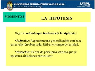 MOMENTO 5 LA  HIPÓTESIS  Seg ú n el  m é todo que fundamenta la hip ó tesis  :  Inductiva : Representa una generalizaci ó n con base en la relaci ó n observada.  Ú til en el campo de la salud.  Deductiva :  Parten de principios te ó ricos que se aplican a situaciones particulare s  