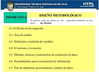 MOMENTO 6 DISEÑO METODOLÓGICO Si usted no sabe por donde va. Con  seguridad terminará en otra parte.  Og Mandino 6.1 El Diseño de Investigación 6.2 Área de estudio 6.3 Definición y medición de variables 6.4 El universo y la muestra 6.5 Métodos, técnicas e instrumentos de recolección de datos 6.6 Procedimientos para la recolección de información 6.7 Plan de tabulación, procesamiento y análisis de datos. 