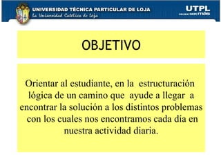 OBJETIVO Orientar al estudiante, en la  estructuración  lógica de un camino que  ayude a llegar  a encontrar la solución a los distintos problemas  con los cuales nos encontramos cada día en nuestra actividad diaria. 
