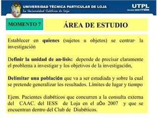 MOMENTO 7 ÁREA DE ESTUDIO Establecer en  quienes  (sujetos u objetos) se centrar á  la investigación D efinir la unidad de an á lisis:   depende de precisar claramente el problema a investigar y los objetivos de la investigaci ó n,  Delimitar una poblaci ó n  que va a ser estudiada y sobre la cual se pretende generalizar los resultados. L í mites de lugar y tiempo Ejem. Pacientes diab é ticos que concurren a la consulta externa del  CAAC. del IESS  de Loja en el a ñ o 2007  y que se encuentran dentro del Club de  Diab é ticos. 