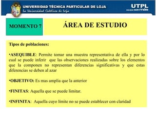 MOMENTO 7 ÁREA DE ESTUDIO Tipos de poblaciones: ASEQUIBLE : Permite tomar una muestra representativa de ella y por lo cual se puede inferir  que las observaciones realizadas sobre los elementos que la componen no representan diferencias significativas y que estas diferencias se deben al azar OBJETIVO:  Es mas amplia que la anterior FINITAS : Aquella que se puede limitar. INFINITA :  Aquella cuyo l í mite no se puede establecer con claridad 