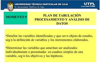 MOMENTO 9 PLAN DE TABULACIÓN PROCESAMIENTO Y ANÁLISIS DE DATOS Detallar las variables identificadas y que ser á n objeto de estudio, seg ú n la definici ó n de variables y los instrumentos elaborados. Determinar las variables que ameritan ser analizados individualmente o presentadas  en cuadros simples de una variable, seg ú n los objetivos y las hip ó tesis. 
