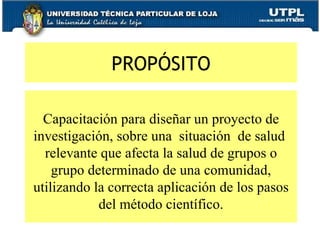 PROPÓSITO Capacitación para diseñar un proyecto de investigación, sobre una  situación  de salud  relevante que afecta la salud de grupos o grupo determinado de una comunidad, utilizando la correcta aplicación de los pasos del método científico. 