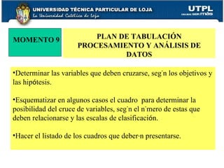 MOMENTO 9 PLAN DE TABULACIÓN PROCESAMIENTO Y ANÁLISIS DE DATOS Determinar las variables que deben cruzarse, seg ú n los objetivos y las hip ó tesis. Esquematizar en algunos casos el cuadro  para determinar la posibilidad del cruce de variables, seg ú n el n ú mero de estas que deben relacionarse y las escalas de clasificaci ó n. Hacer el listado de los cuadros que deber á n presentarse. 