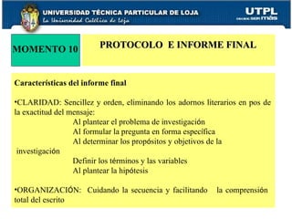 MOMENTO 10 PROTOCOLO  E INFORME FINAL Caracter í sticas del informe final CLARIDAD: Sencillez y orden, eliminando los adornos literarios en pos de la exactitud del mensaje:  Al plantear el problema de investigaci ó n Al formular la pregunta en forma espec í fica Al determinar los prop ó sitos y objetivos de la    investigaci ó n Definir los t é rminos y las variables Al plantear la hip ó tesis ORGANIZACI Ó N:  Cuidando la secuencia y facilitando  la comprensi ó n  total del escrito 