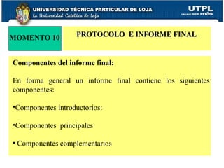 MOMENTO 10 PROTOCOLO  E INFORME FINAL Componentes del informe final: En forma general un informe final contiene los siguientes componentes: Componentes introductorios: Componentes  principales Componentes complementarios 