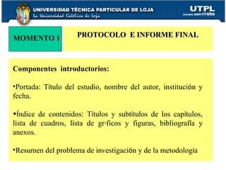 MOMENTO 1 Componentes  introductorios:  Portada: T í tulo del estudio, nombre del autor, instituci ó n y fecha. Í ndice de contenidos: T í tulos y subt í tulos de los cap í tulos, lista de cuadros, lista de gr á ficos y figuras, bibliograf í a y anexos. Resumen del problema de investigaci ó n y de la metodolog í a PROTOCOLO  E INFORME FINAL 