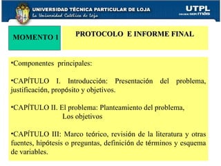 Componentes  principales: CAP Í TULO I. Introducci ó n: Presentaci ó n del problema, justificaci ó n, prop ó sito y objetivos. CAP Í TULO II. El problema: Planteamiento del problema,    Los objetivos CAP Í TULO III: Marco te ó rico, revisi ó n de la literatura y otras fuentes, hip ó tesis o preguntas, definici ó n de t é rminos y esquema de variables. MOMENTO 1 PROTOCOLO  E INFORME FINAL 