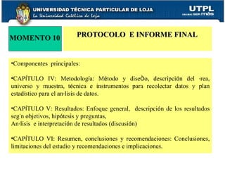 MOMENTO 10 PROTOCOLO  E INFORME FINAL Componentes  principales: CAP Í TULO IV: Metodolog í a: M é todo y dise ñ o, descripci ó n del  á rea, universo y muestra, t é cnica e instrumentos para recolectar datos y plan estad í stico para el an á lisis de datos. CAP Í TULO V: Resultados: Enfoque general,  descripci ó n de los resultados seg ú n objetivos, hip ó tesis y preguntas, An á lisis  e interpretaci ó n de resultados (discusi ó n) CAP Í TULO VI: Resumen, conclusiones y recomendaciones: Conclusiones, limitaciones del estudio y recomendaciones e implicaciones. 