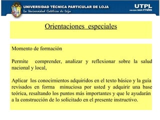 Orientaciones  especiales Momento de formación  Permite  comprender, analizar y reflexionar sobre la salud nacional y local,  Aplicar  los conocimientos adquiridos en el texto básico y la guía revisados en forma  minuciosa por usted y adquirir una base teórica, resaltando los puntos más importantes y que le ayudarán  a la construcción de lo solicitado en el presente instructivo. 
