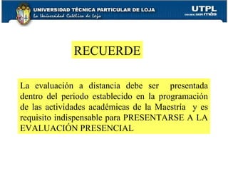 La evaluación a distancia debe ser  presentada dentro del periodo establecido en la programación de las actividades académicas de la Maestría  y es requisito indispensable para PRESENTARSE A LA EVALUACIÓN PRESENCIAL RECUERDE 