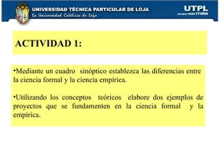 Mediante un cuadro  sinóptico establezca las diferencias entre  la ciencia formal y la ciencia empírica. Utilizando los conceptos  teóricos  elabore dos ejemplos de proyectos que se fundamenten en la ciencia formal  y la empírica. ACTIVIDAD 1: 