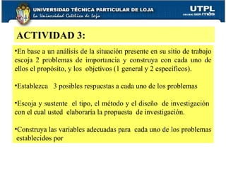 ACTIVIDAD 3: En base a un análisis de la situación presente en su sitio de trabajo escoja 2 problemas de importancia y construya con cada uno de ellos el propósito, y los  objetivos (1 general y 2 específicos). Establezca  3 posibles respuestas a cada uno de los problemas Escoja y sustente  el tipo, el método y el diseño  de investigación  con el cual usted  elaboraría la propuesta  de investigación. Construya las variables adecuadas para  cada uno de los problemas  establecidos por  