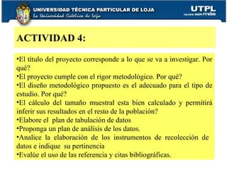 El título del proyecto corresponde a lo que se va a investigar. Por qué? El proyecto cumple con el rigor metodológico. Por qué? El diseño metodológico propuesto es el adecuado para el tipo de estudio. Por qué? El cálculo del tamaño muestral esta bien calculado y permitirá inferir sus resultados en el resto de la población? Elabore el  plan de tabulación de datos Proponga un plan de análisis de los datos. Analice la elaboración de los instrumentos de recolección de  datos e indique  su pertinencia Evalúe el uso de las referencia y citas bibliográficas.  ACTIVIDAD 4: 