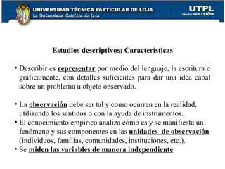 Estudios descriptivos: Características Describir es  representar  por medio del lenguaje, la escritura o gráficamente, con detalles suficientes para dar una idea cabal sobre un problema u objeto observado. La  observación  debe ser tal y como ocurren en la realidad, utilizando los sentidos o con la ayuda de instrumentos. El conocimiento empírico analiza cómo es y se manifiesta un fenómeno y sus componentes en las  unidades  de observación  (individuos, familias, comunidades, instituciones, etc.). Se  miden las variables de manera independiente 