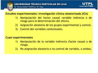 Estudios experimentales: investigación clínica aleatorizada (ICA) Manipulación del factor causal variable indirecta o de riesgo para la determinación del efecto. Asignación aleatoria de los grupos experimental y control. Control del variables contextuales. Cuasi experimentales Manipulación de la variable indirecta (factor causal o de riesgo. No asignación aleatoria o no control de variable, o ambos. 